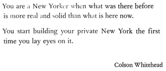 You are a New Yorker when what was there before is more real and solid than what is there now. You start building your private New York the first time you lay eyes on it.  -Colson Whitehead